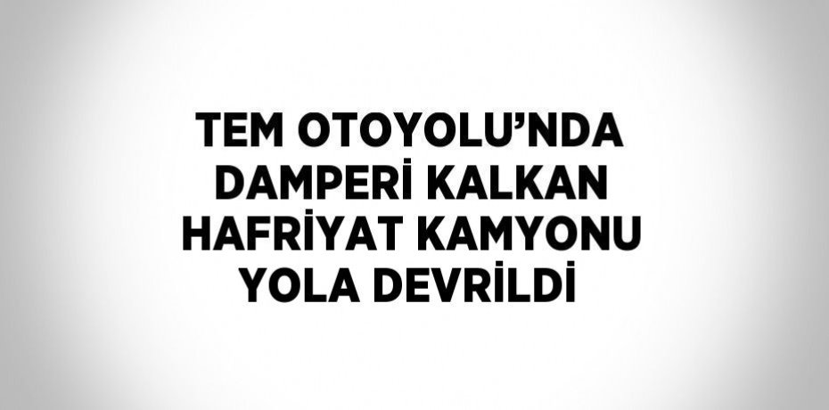 TEM OTOYOLU’NDA DAMPERİ KALKAN HAFRİYAT KAMYONU YOLA DEVRİLDİ