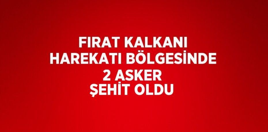 FIRAT KALKANI HAREKATI BÖLGESİNDE 2 ASKER ŞEHİT OLDU