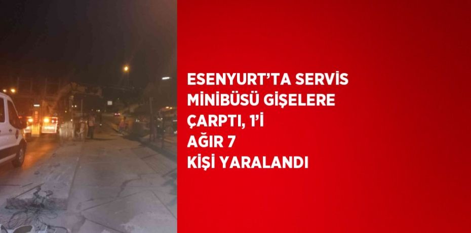 ESENYURT’TA SERVİS MİNİBÜSÜ GİŞELERE ÇARPTI, 1’İ AĞIR 7 KİŞİ YARALANDI
