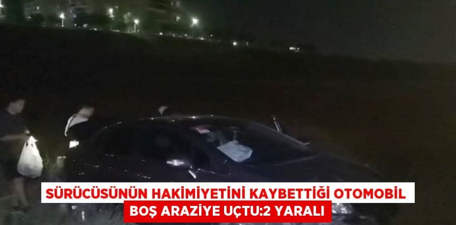 SÜRÜCÜSÜNÜN HAKİMİYETİNİ KAYBETTİĞİ OTOMOBİL BOŞ ARAZİYE UÇTU:2 YARALI