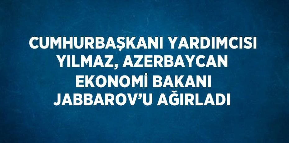 CUMHURBAŞKANI YARDIMCISI YILMAZ, AZERBAYCAN EKONOMİ BAKANI JABBAROV’U AĞIRLADI