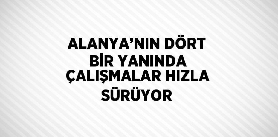 ALANYA’NIN DÖRT BİR YANINDA ÇALIŞMALAR HIZLA SÜRÜYOR