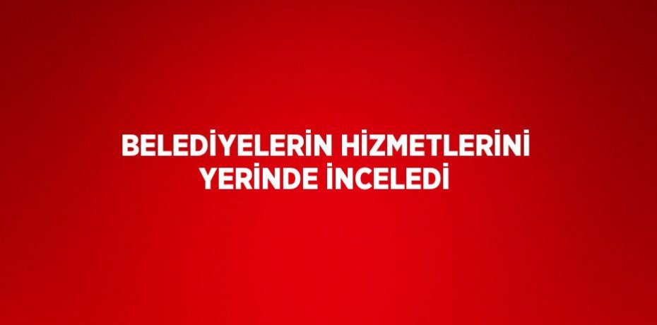 BELEDİYELERİN HİZMETLERİNİ YERİNDE İNCELEDİ
