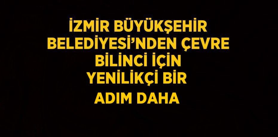 İZMİR BÜYÜKŞEHİR BELEDİYESİ’NDEN ÇEVRE BİLİNCİ İÇİN YENİLİKÇİ BİR ADIM DAHA