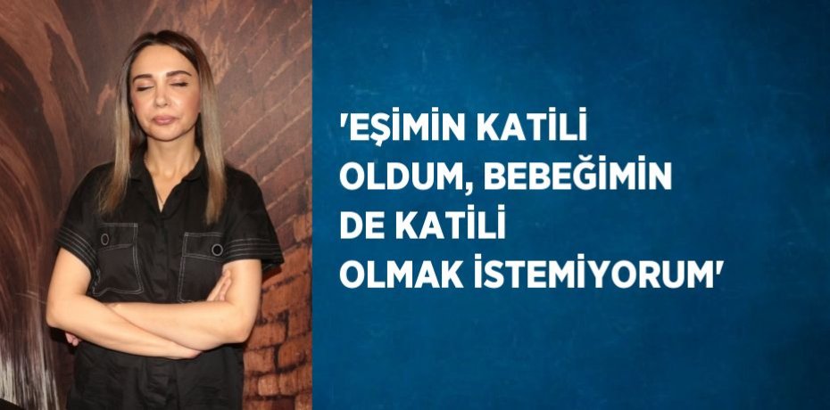 'EŞİMİN KATİLİ OLDUM, BEBEĞİMİN DE KATİLİ OLMAK İSTEMİYORUM'