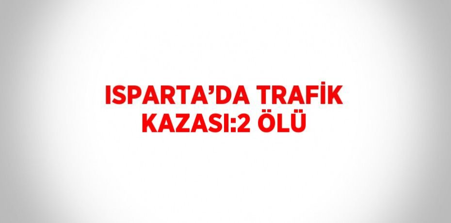 ISPARTA’DA TRAFİK KAZASI:2 ÖLÜ