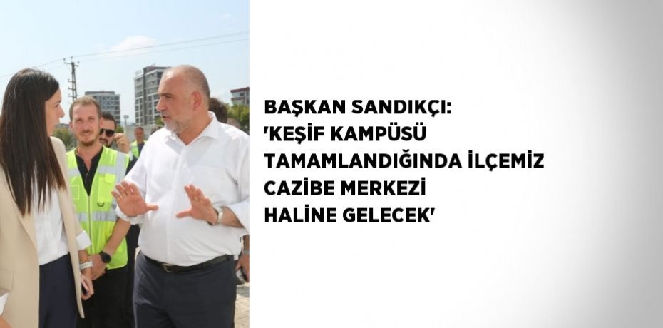 BAŞKAN SANDIKÇI: 'KEŞİF KAMPÜSÜ TAMAMLANDIĞINDA İLÇEMİZ CAZİBE MERKEZİ HALİNE GELECEK'