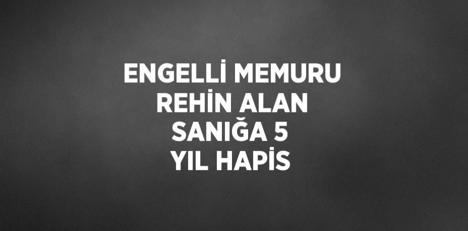 ENGELLİ MEMURU REHİN ALAN SANIĞA 5 YIL HAPİS