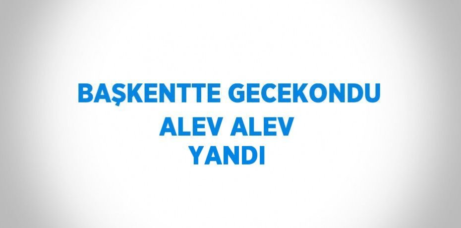 BAŞKENTTE GECEKONDU ALEV ALEV YANDI