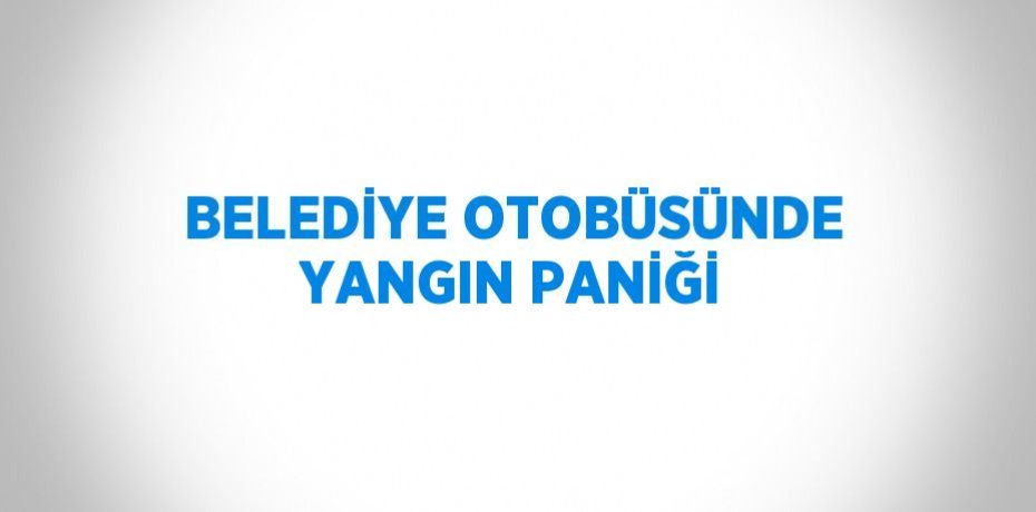 BELEDİYE OTOBÜSÜNDE YANGIN PANİĞİ
