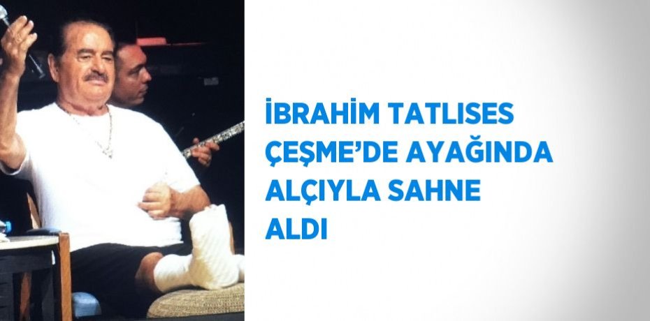 İBRAHİM TATLISES ÇEŞME’DE AYAĞINDA ALÇIYLA SAHNE ALDI