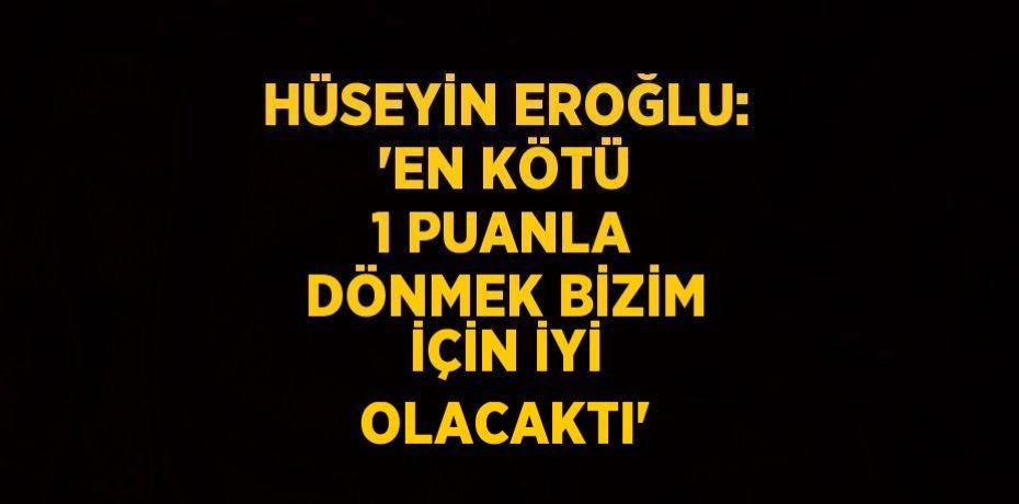 HÜSEYİN EROĞLU: 'EN KÖTÜ 1 PUANLA DÖNMEK BİZİM İÇİN İYİ OLACAKTI'
