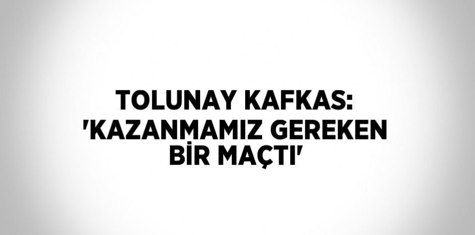 TOLUNAY KAFKAS: 'KAZANMAMIZ GEREKEN BİR MAÇTI'