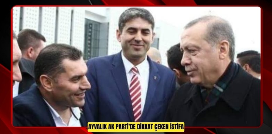 AYVALIK AK PARTİ’DE DİKKAT ÇEKEN İSTİFA