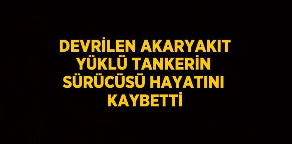 DEVRİLEN AKARYAKIT YÜKLÜ TANKERİN SÜRÜCÜSÜ HAYATINI KAYBETTİ