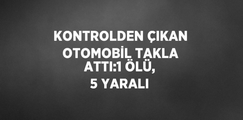 KONTROLDEN ÇIKAN OTOMOBİL TAKLA ATTI:1 ÖLÜ, 5 YARALI