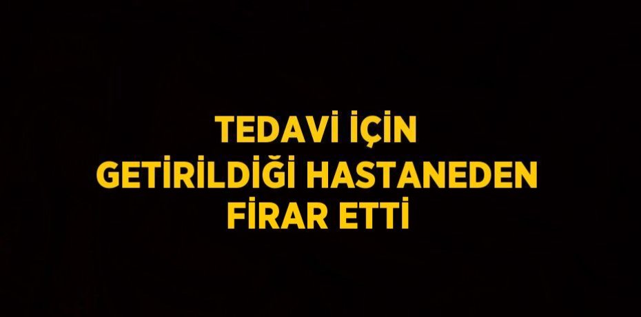 TEDAVİ İÇİN GETİRİLDİĞİ HASTANEDEN FİRAR ETTİ
