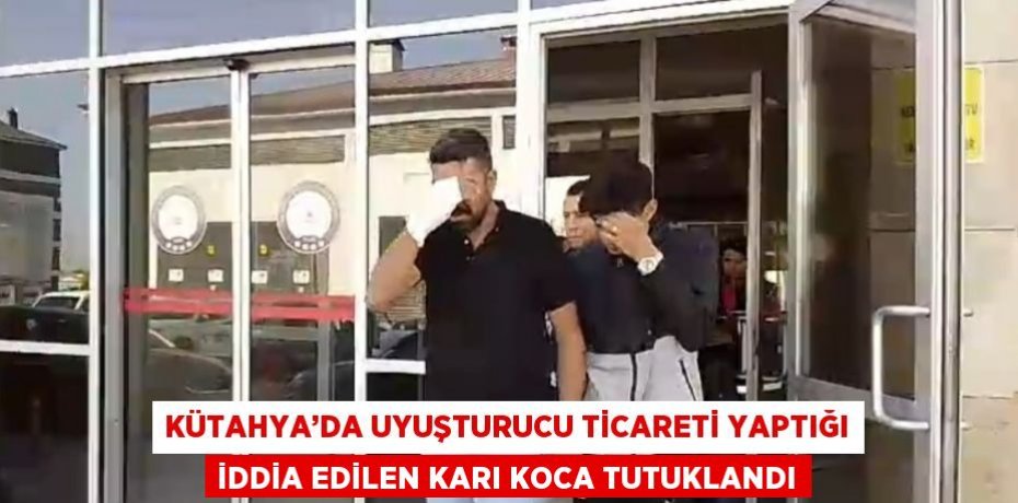 KÜTAHYA’DA UYUŞTURUCU TİCARETİ YAPTIĞI İDDİA EDİLEN KARI KOCA TUTUKLANDI