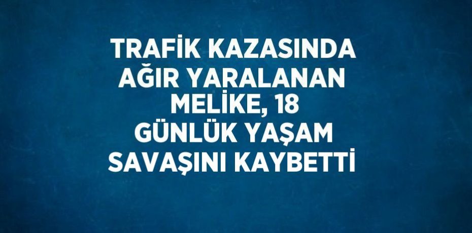 TRAFİK KAZASINDA AĞIR YARALANAN MELİKE, 18 GÜNLÜK YAŞAM SAVAŞINI KAYBETTİ