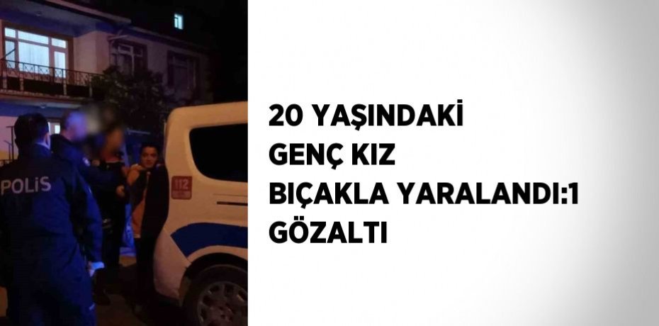 20 YAŞINDAKİ GENÇ KIZ BIÇAKLA YARALANDI:1 GÖZALTI