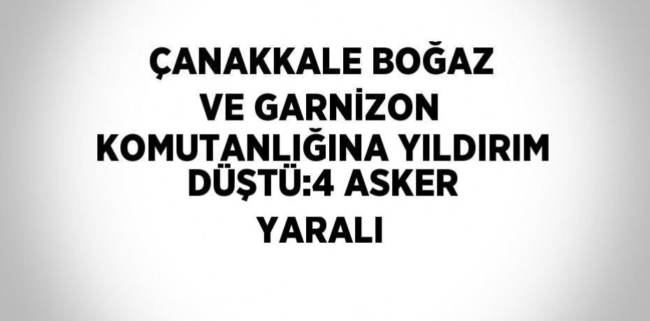 ÇANAKKALE BOĞAZ VE GARNİZON KOMUTANLIĞINA YILDIRIM DÜŞTÜ:4 ASKER YARALI