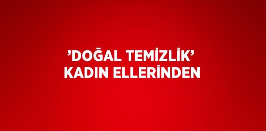 ’DOĞAL TEMİZLİK’ KADIN ELLERİNDEN