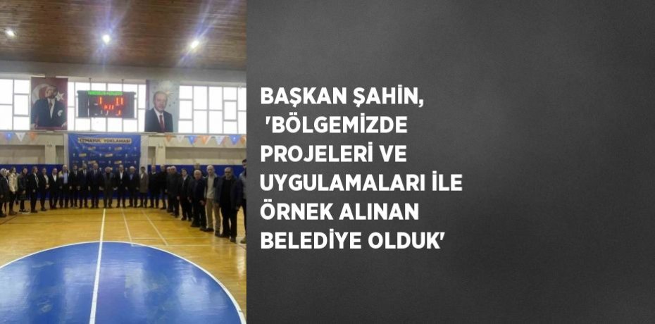 BAŞKAN ŞAHİN,  'BÖLGEMİZDE PROJELERİ VE UYGULAMALARI İLE ÖRNEK ALINAN BELEDİYE OLDUK'