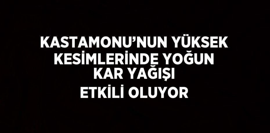 KASTAMONU’NUN YÜKSEK KESİMLERİNDE YOĞUN KAR YAĞIŞI ETKİLİ OLUYOR