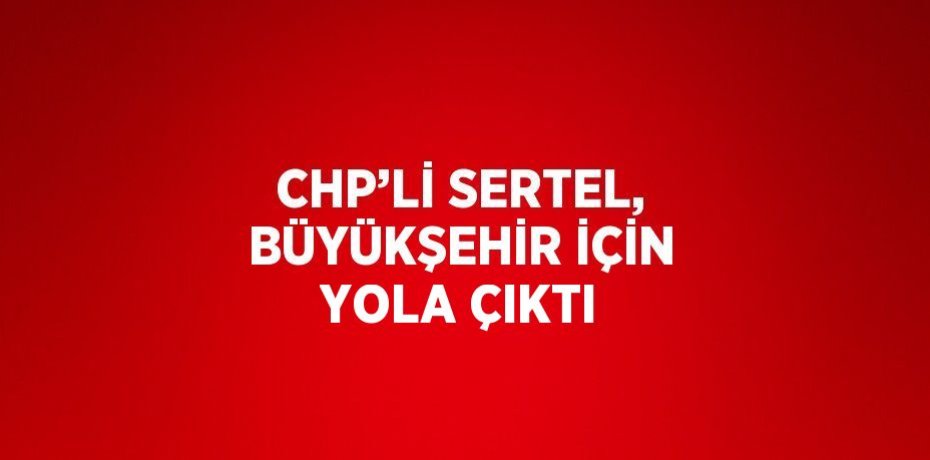 CHP’Lİ SERTEL, BÜYÜKŞEHİR İÇİN YOLA ÇIKTI