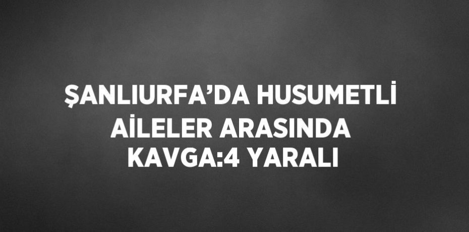 ŞANLIURFA’DA HUSUMETLİ AİLELER ARASINDA KAVGA:4 YARALI