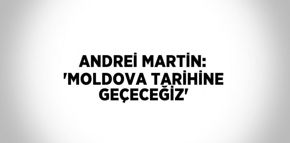ANDREİ MARTİN: 'MOLDOVA TARİHİNE GEÇECEĞİZ'