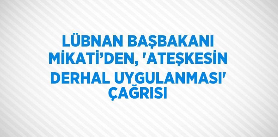 LÜBNAN BAŞBAKANI MİKATİ’DEN, 'ATEŞKESİN DERHAL UYGULANMASI' ÇAĞRISI