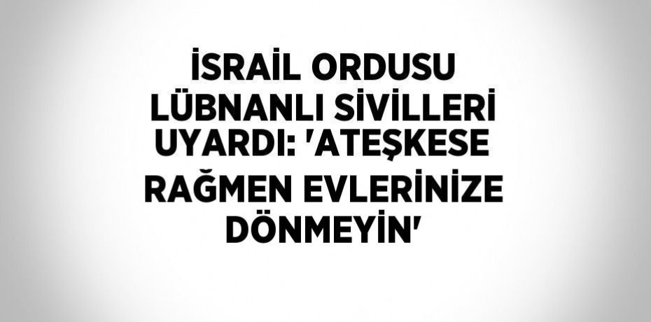 İSRAİL ORDUSU LÜBNANLI SİVİLLERİ UYARDI: 'ATEŞKESE RAĞMEN EVLERİNİZE DÖNMEYİN'
