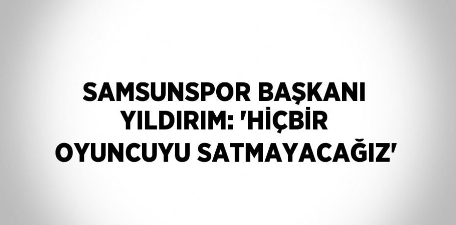 SAMSUNSPOR BAŞKANI YILDIRIM: 'HİÇBİR OYUNCUYU SATMAYACAĞIZ'