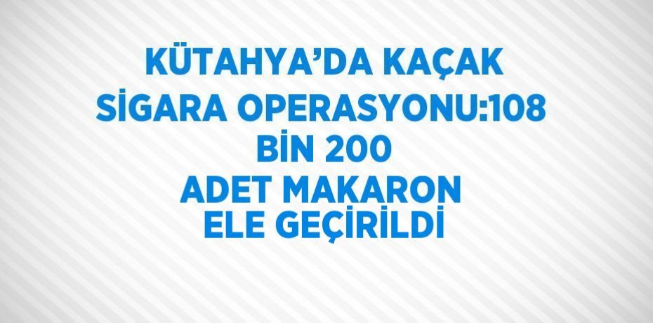 KÜTAHYA’DA KAÇAK SİGARA OPERASYONU:108 BİN 200 ADET MAKARON ELE GEÇİRİLDİ