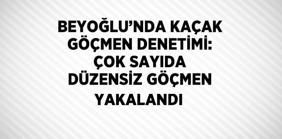 BEYOĞLU’NDA KAÇAK GÖÇMEN DENETİMİ: ÇOK SAYIDA DÜZENSİZ GÖÇMEN YAKALANDI
