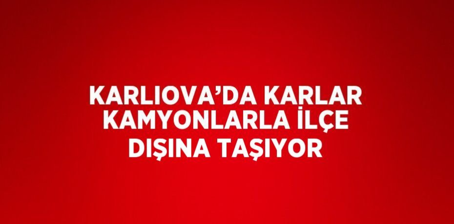 KARLIOVA’DA KARLAR KAMYONLARLA İLÇE DIŞINA TAŞIYOR