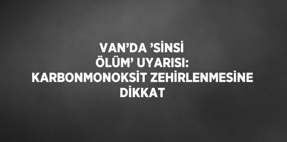 VAN’DA ’SİNSİ ÖLÜM’ UYARISI: KARBONMONOKSİT ZEHİRLENMESİNE DİKKAT