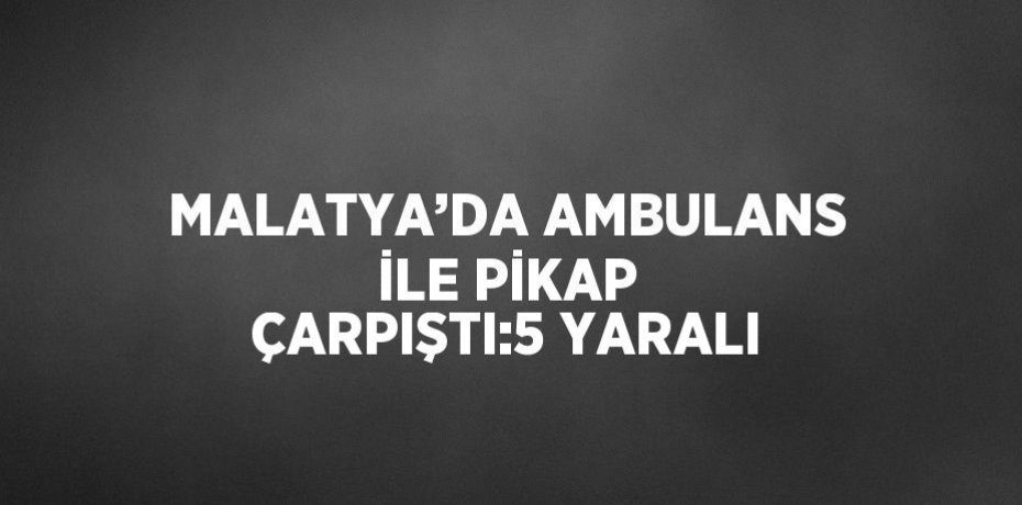 MALATYA’DA AMBULANS İLE PİKAP ÇARPIŞTI:5 YARALI