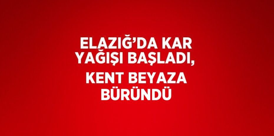 ELAZIĞ’DA KAR YAĞIŞI BAŞLADI, KENT BEYAZA BÜRÜNDÜ