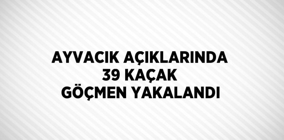 AYVACIK AÇIKLARINDA 39 KAÇAK GÖÇMEN YAKALANDI