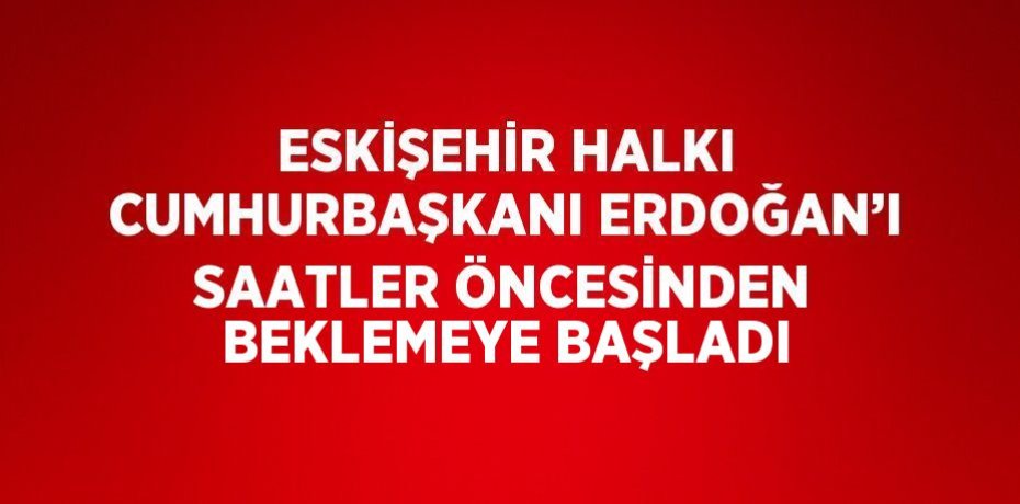 ESKİŞEHİR HALKI CUMHURBAŞKANI ERDOĞAN’I SAATLER ÖNCESİNDEN BEKLEMEYE BAŞLADI