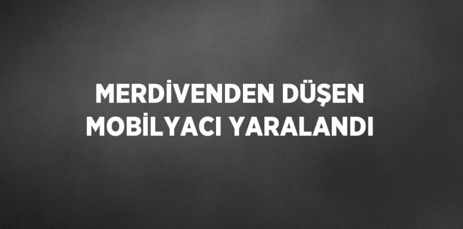 MERDİVENDEN DÜŞEN MOBİLYACI YARALANDI