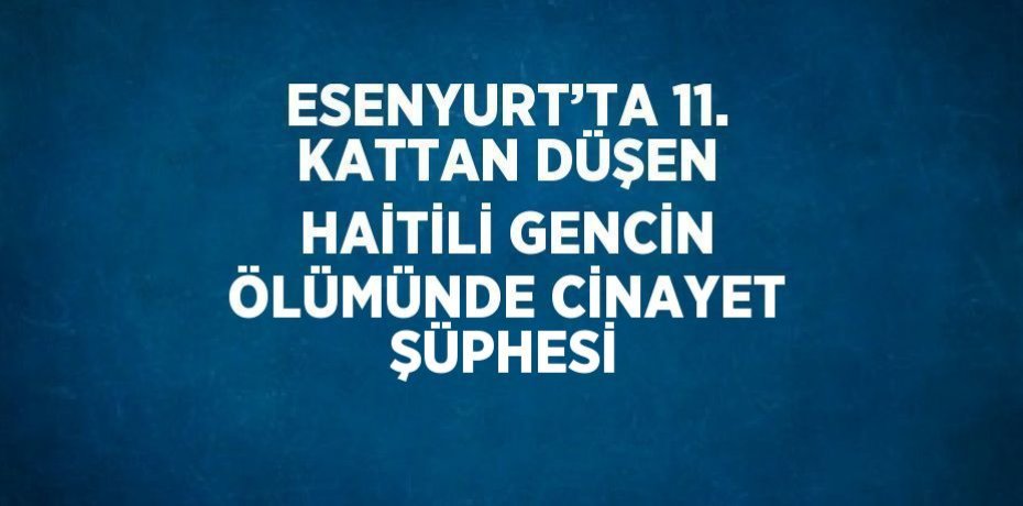 ESENYURT’TA 11. KATTAN DÜŞEN HAİTİLİ GENCİN ÖLÜMÜNDE CİNAYET ŞÜPHESİ