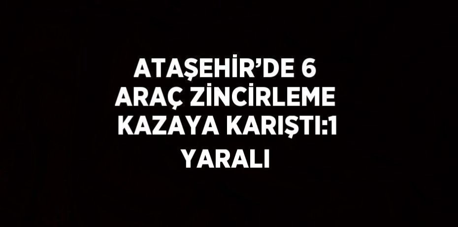 ATAŞEHİR’DE 6 ARAÇ ZİNCİRLEME KAZAYA KARIŞTI:1 YARALI