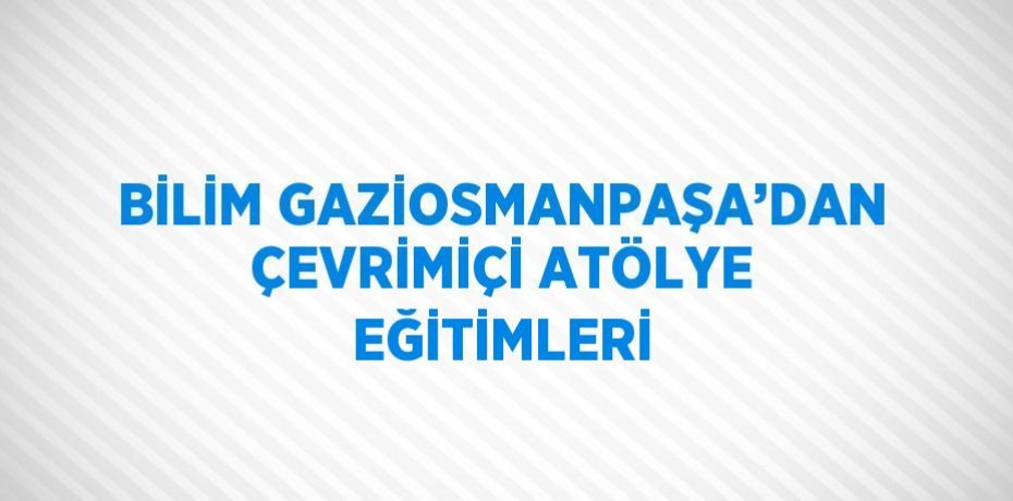 BİLİM GAZİOSMANPAŞA’DAN ÇEVRİMİÇİ ATÖLYE EĞİTİMLERİ