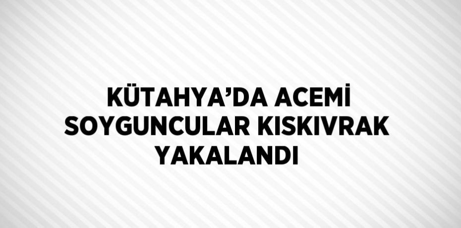 KÜTAHYA’DA ACEMİ SOYGUNCULAR KISKIVRAK YAKALANDI