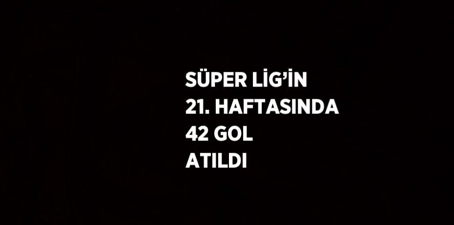 SÜPER LİG’İN 21. HAFTASINDA 42 GOL ATILDI