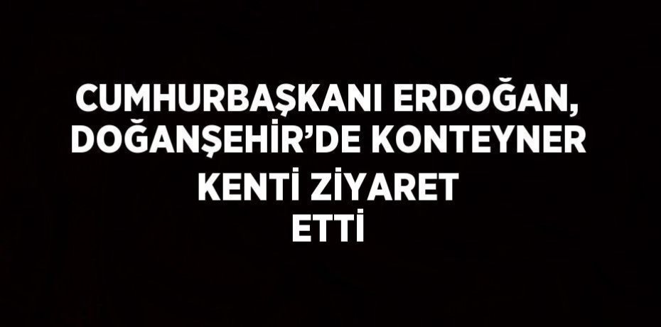 CUMHURBAŞKANI ERDOĞAN, DOĞANŞEHİR’DE KONTEYNER KENTİ ZİYARET ETTİ