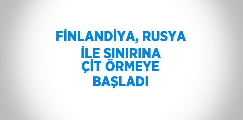 FİNLANDİYA, RUSYA İLE SINIRINA ÇİT ÖRMEYE BAŞLADI